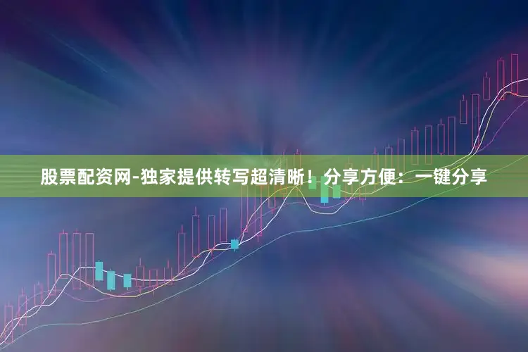 股票配资网-独家提供转写超清晰！分享方便：一键分享