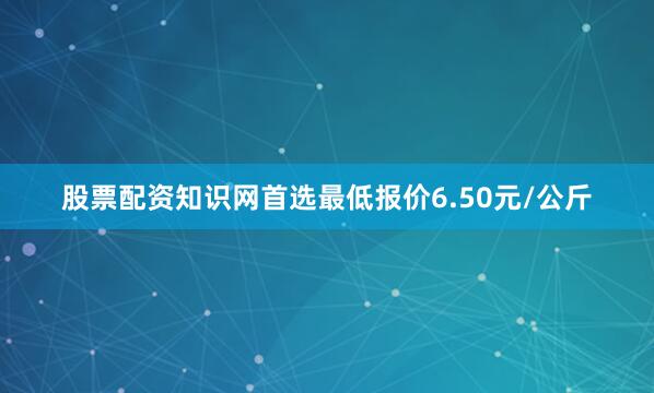 股票配资知识网首选最低报价6.50元/公斤