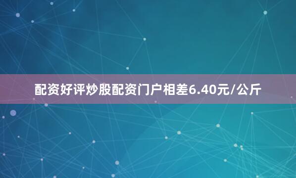 配资好评炒股配资门户相差6.40元/公斤