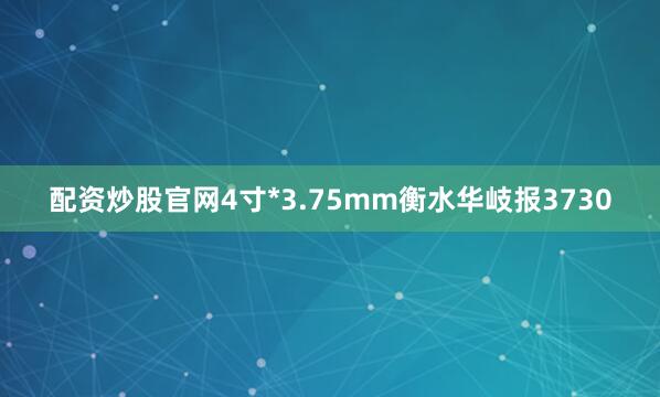 配资炒股官网4寸*3.75mm衡水华岐报3730