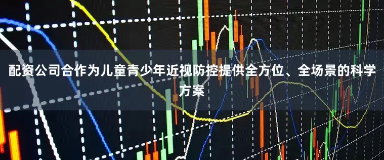 配资公司合作为儿童青少年近视防控提供全方位、全场景的科学方案