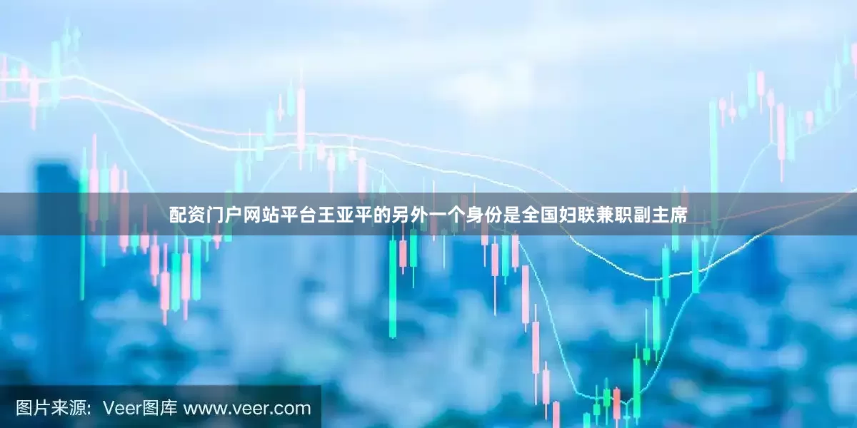 配资门户网站平台王亚平的另外一个身份是全国妇联兼职副主席