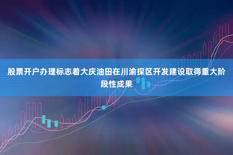 股票开户办理标志着大庆油田在川渝探区开发建设取得重大阶段性成果