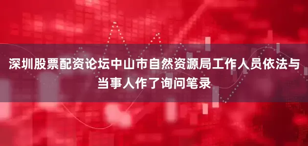 深圳股票配资论坛中山市自然资源局工作人员依法与当事人作了询问笔录