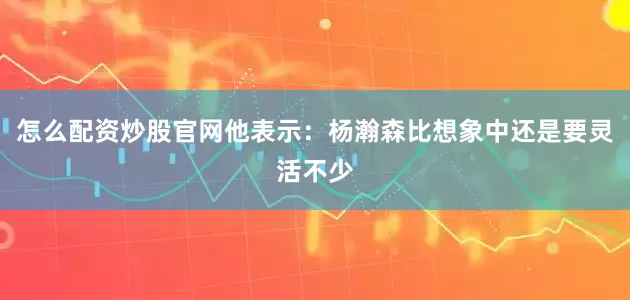 怎么配资炒股官网他表示：杨瀚森比想象中还是要灵活不少