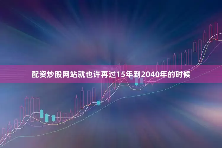 配资炒股网站就也许再过15年到2040年的时候