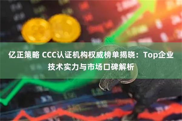亿正策略 CCC认证机构权威榜单揭晓：Top企业技术实力与市场口碑解析