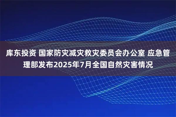 库东投资 国家防灾减灾救灾委员会办公室 应急管理部发布2025年7月全国自然灾害情况