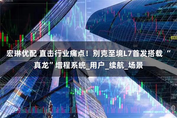 宏琳优配 直击行业痛点！别克至境L7首发搭载 “真龙”增程系统_用户_续航_场景