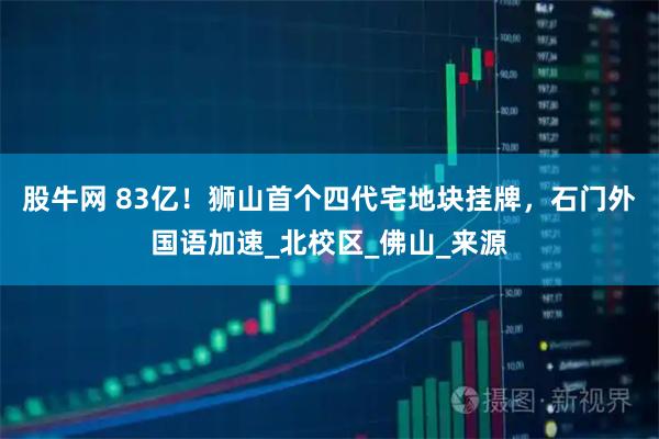 股牛网 83亿！狮山首个四代宅地块挂牌，石门外国语加速_北校区_佛山_来源