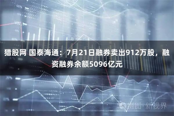 猎股网 国泰海通：7月21日融券卖出912万股，融资融券余额5096亿元