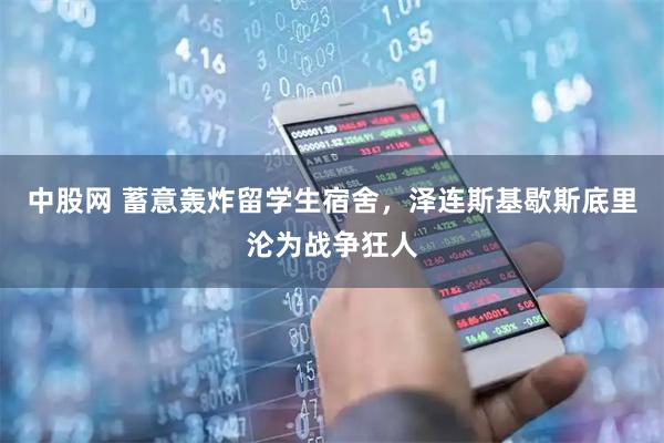 中股网 蓄意轰炸留学生宿舍，泽连斯基歇斯底里沦为战争狂人
