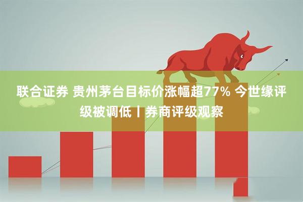 联合证券 贵州茅台目标价涨幅超77% 今世缘评级被调低丨券商评级观察