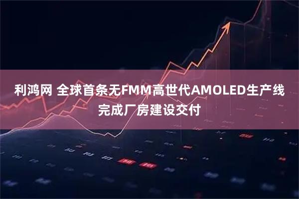 利鸿网 全球首条无FMM高世代AMOLED生产线完成厂房建设交付